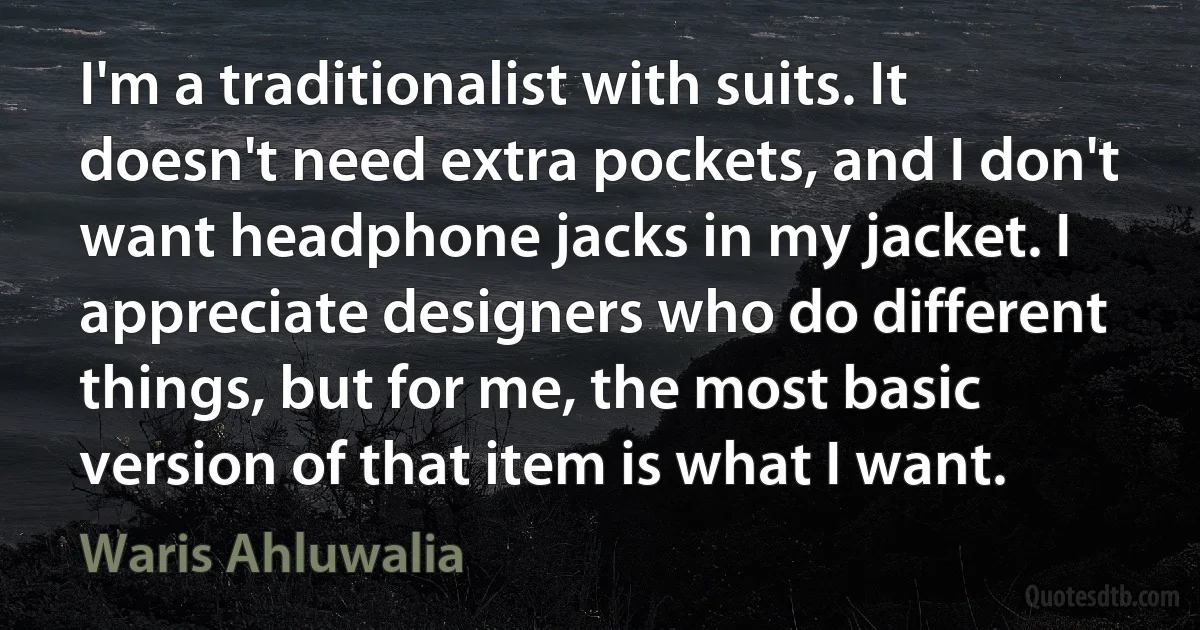 I'm a traditionalist with suits. It doesn't need extra pockets, and I don't want headphone jacks in my jacket. I appreciate designers who do different things, but for me, the most basic version of that item is what I want. (Waris Ahluwalia)