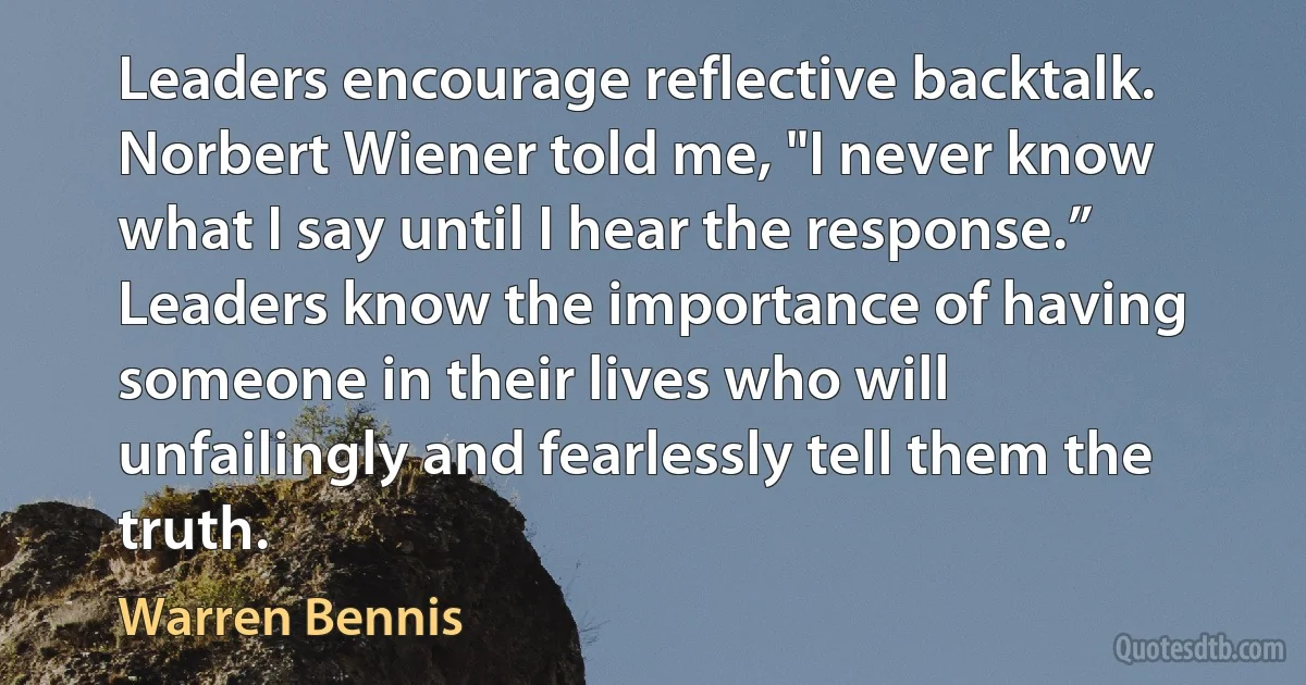 Leaders encourage reflective backtalk. Norbert Wiener told me, "I never know what I say until I hear the response.” Leaders know the importance of having someone in their lives who will unfailingly and fearlessly tell them the truth. (Warren Bennis)