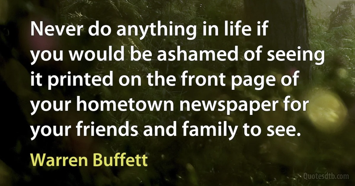 Never do anything in life if you would be ashamed of seeing it printed on the front page of your hometown newspaper for your friends and family to see. (Warren Buffett)