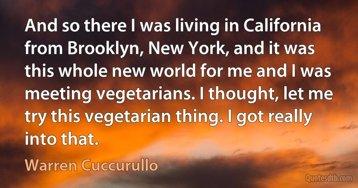 And so there I was living in California from Brooklyn, New York, and it was this whole new world for me and I was meeting vegetarians. I thought, let me try this vegetarian thing. I got really into that. (Warren Cuccurullo)