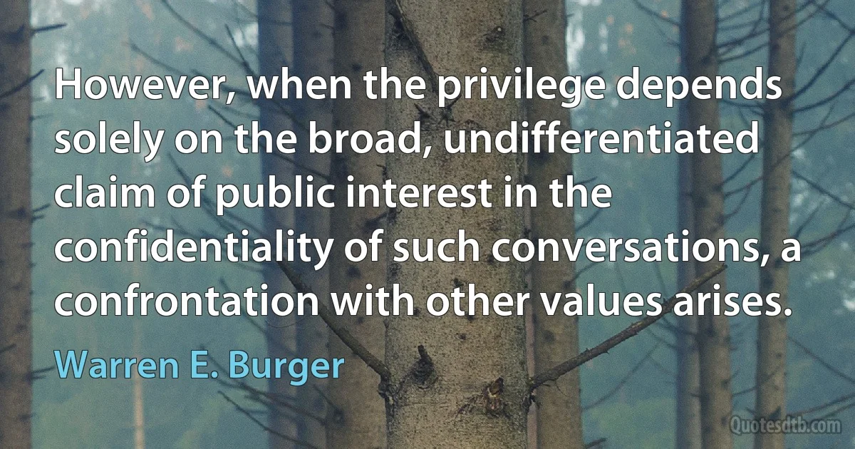 However, when the privilege depends solely on the broad, undifferentiated claim of public interest in the confidentiality of such conversations, a confrontation with other values arises. (Warren E. Burger)