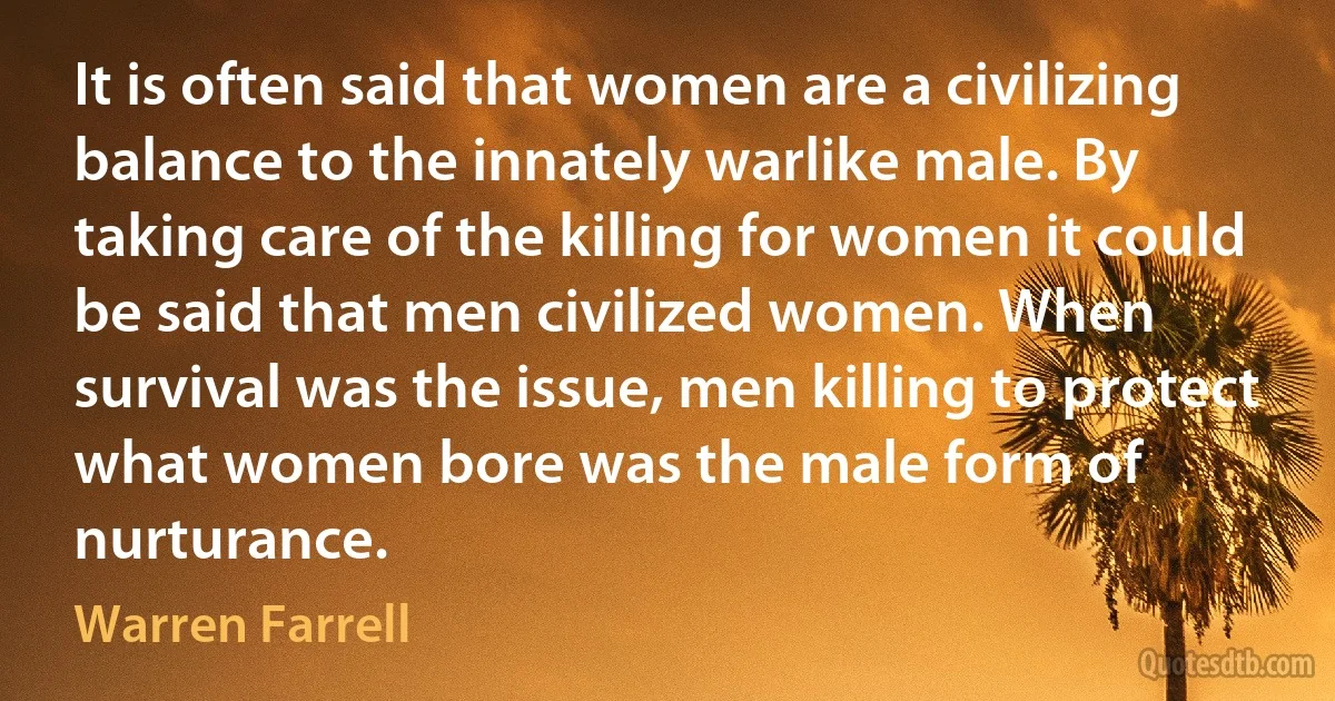 It is often said that women are a civilizing balance to the innately warlike male. By taking care of the killing for women it could be said that men civilized women. When survival was the issue, men killing to protect what women bore was the male form of nurturance. (Warren Farrell)