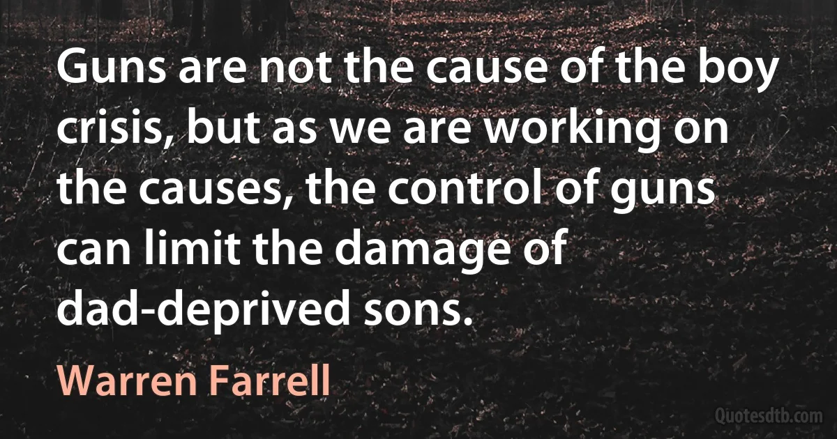 Guns are not the cause of the boy crisis, but as we are working on the causes, the control of guns can limit the damage of dad-deprived sons. (Warren Farrell)