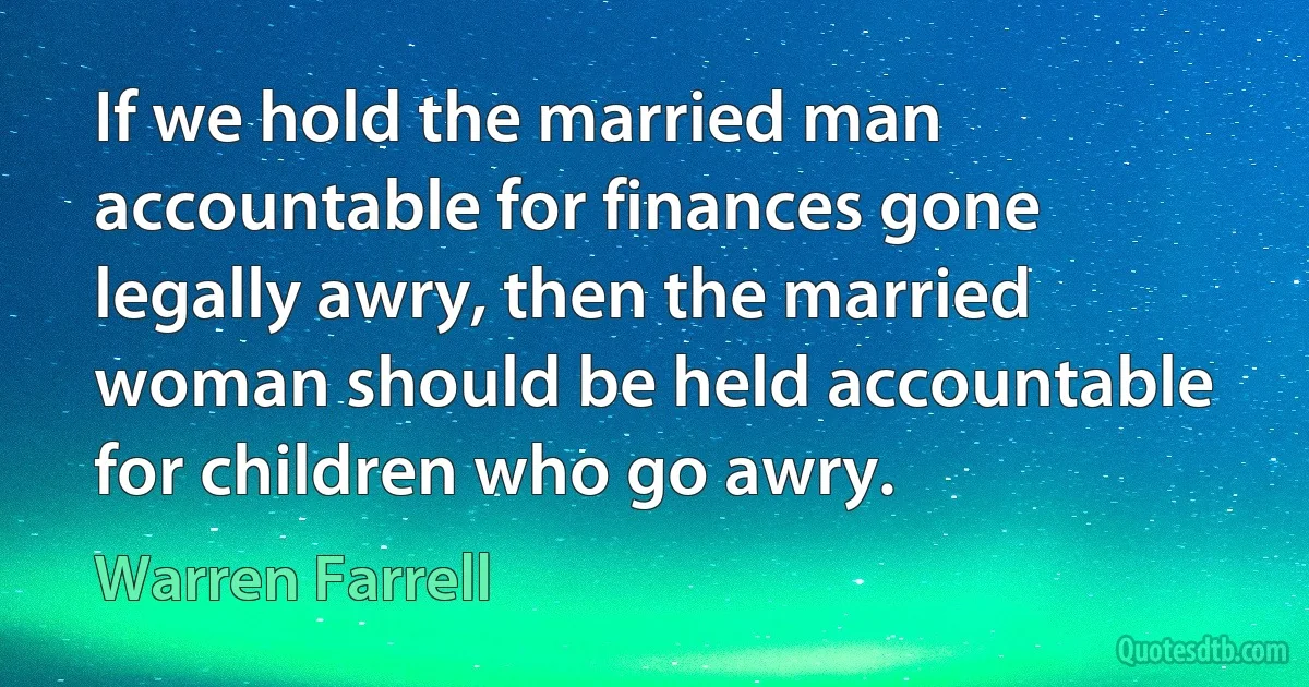 If we hold the married man accountable for finances gone legally awry, then the married woman should be held accountable for children who go awry. (Warren Farrell)