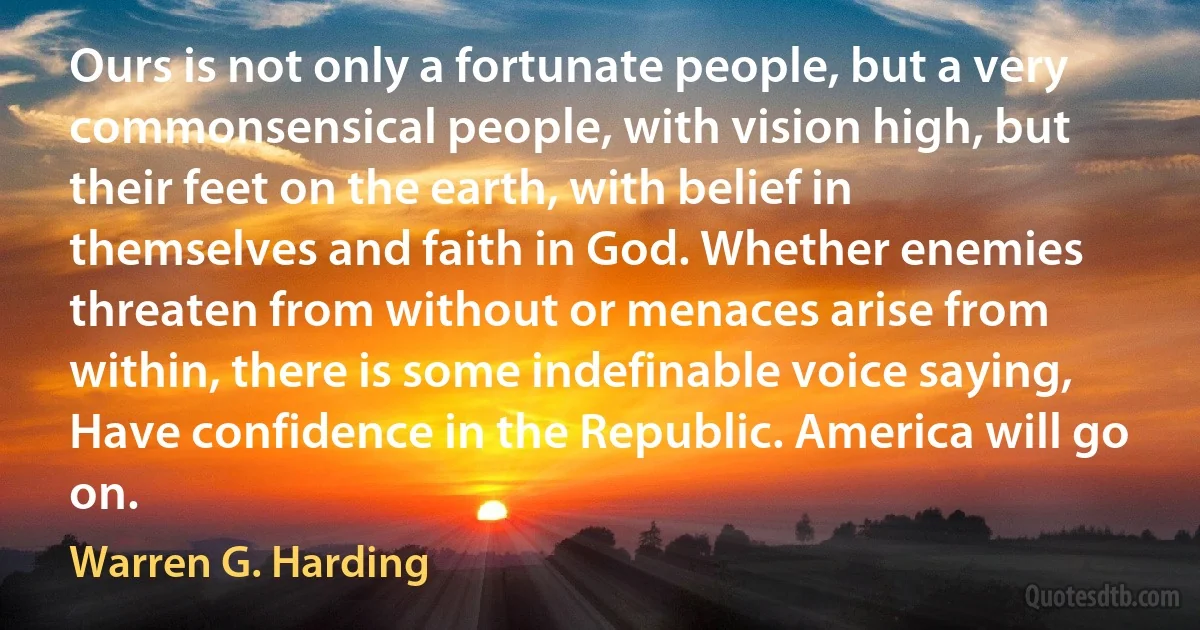 Ours is not only a fortunate people, but a very commonsensical people, with vision high, but their feet on the earth, with belief in themselves and faith in God. Whether enemies threaten from without or menaces arise from within, there is some indefinable voice saying, Have confidence in the Republic. America will go on. (Warren G. Harding)