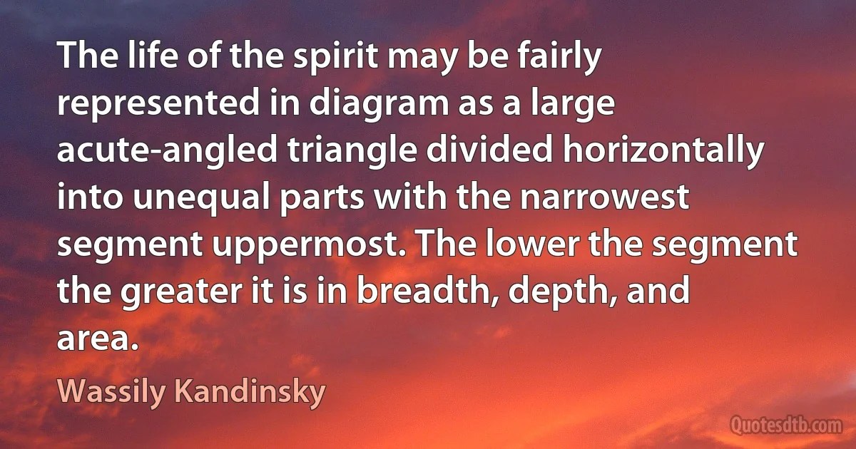 The life of the spirit may be fairly represented in diagram as a large acute-angled triangle divided horizontally into unequal parts with the narrowest segment uppermost. The lower the segment the greater it is in breadth, depth, and area. (Wassily Kandinsky)