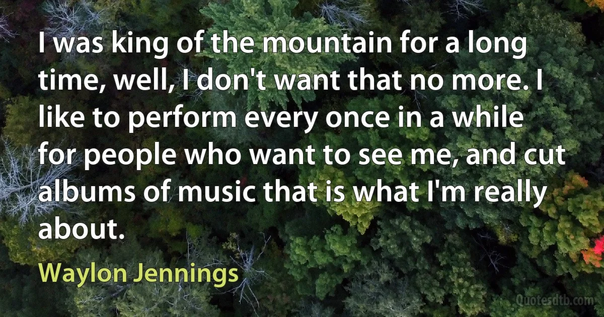 I was king of the mountain for a long time, well, I don't want that no more. I like to perform every once in a while for people who want to see me, and cut albums of music that is what I'm really about. (Waylon Jennings)