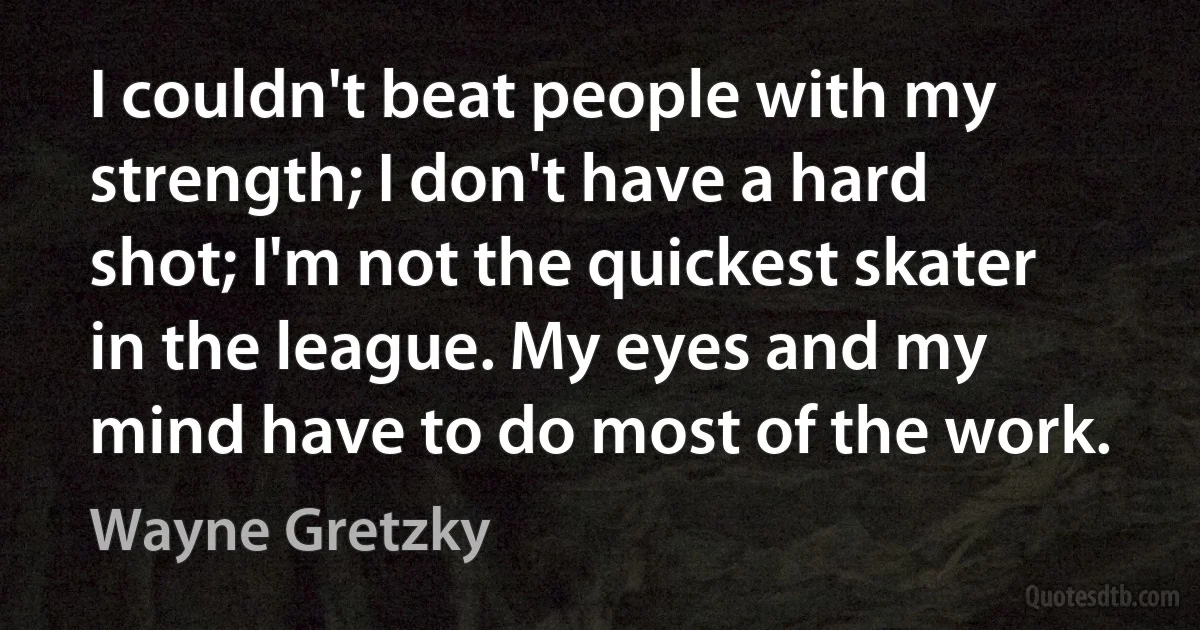 I couldn't beat people with my strength; I don't have a hard shot; I'm not the quickest skater in the league. My eyes and my mind have to do most of the work. (Wayne Gretzky)