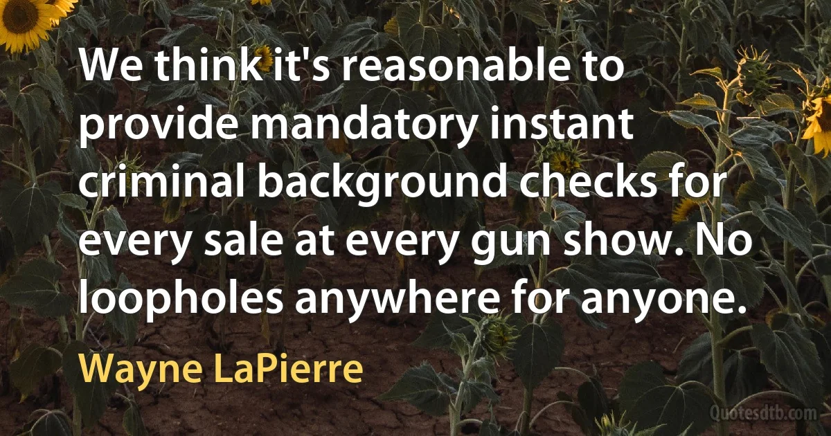 We think it's reasonable to provide mandatory instant criminal background checks for every sale at every gun show. No loopholes anywhere for anyone. (Wayne LaPierre)