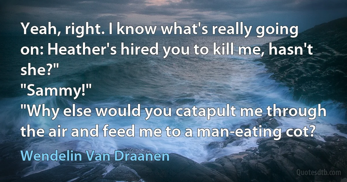 Yeah, right. I know what's really going on: Heather's hired you to kill me, hasn't she?"
"Sammy!"
"Why else would you catapult me through the air and feed me to a man-eating cot? (Wendelin Van Draanen)