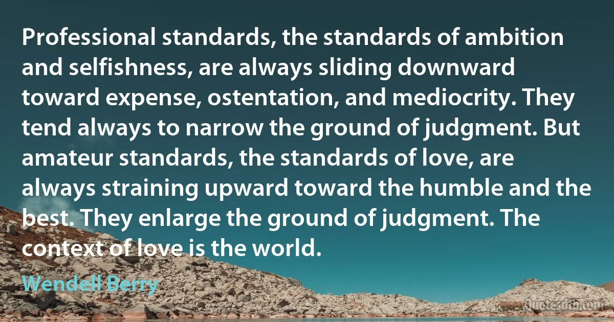 Professional standards, the standards of ambition and selfishness, are always sliding downward toward expense, ostentation, and mediocrity. They tend always to narrow the ground of judgment. But amateur standards, the standards of love, are always straining upward toward the humble and the best. They enlarge the ground of judgment. The context of love is the world. (Wendell Berry)