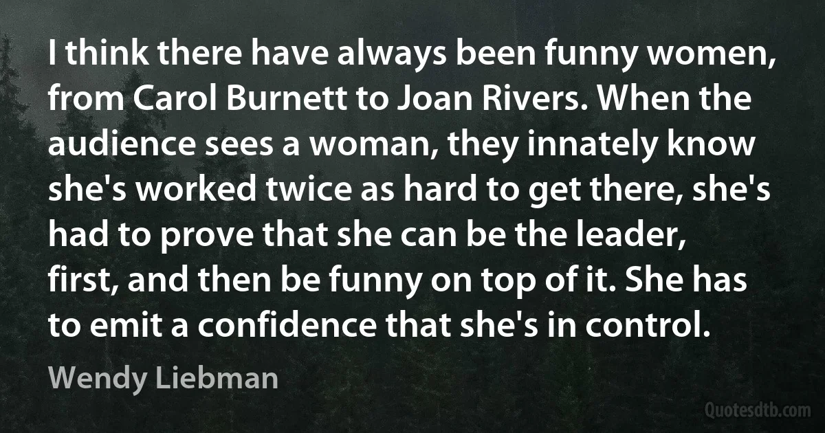 I think there have always been funny women, from Carol Burnett to Joan Rivers. When the audience sees a woman, they innately know she's worked twice as hard to get there, she's had to prove that she can be the leader, first, and then be funny on top of it. She has to emit a confidence that she's in control. (Wendy Liebman)