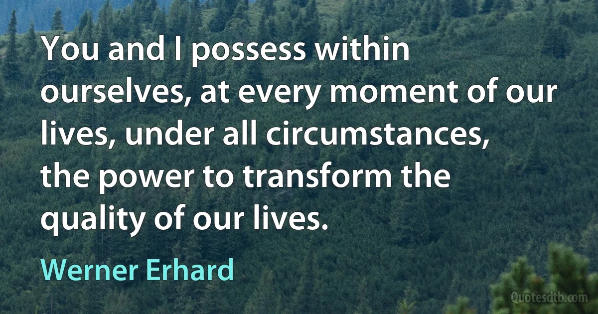 You and I possess within ourselves, at every moment of our lives, under all circumstances, the power to transform the quality of our lives. (Werner Erhard)