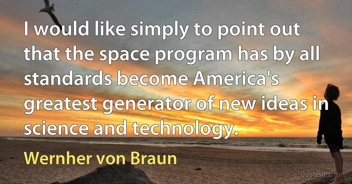 I would like simply to point out that the space program has by all standards become America's greatest generator of new ideas in science and technology. (Wernher von Braun)