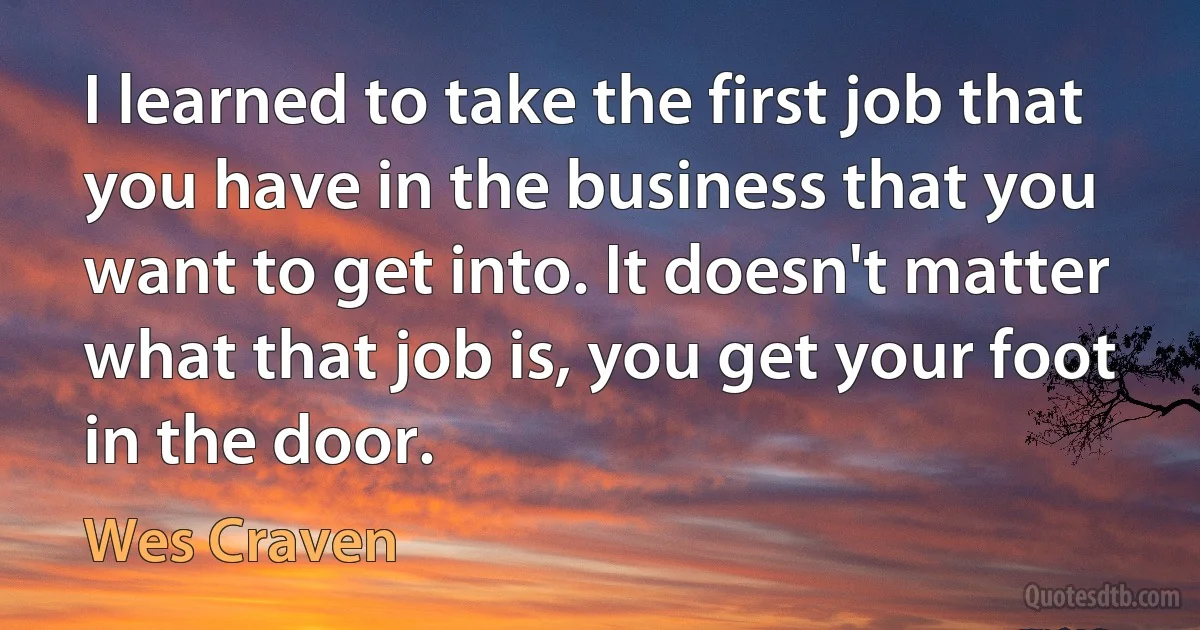 I learned to take the first job that you have in the business that you want to get into. It doesn't matter what that job is, you get your foot in the door. (Wes Craven)