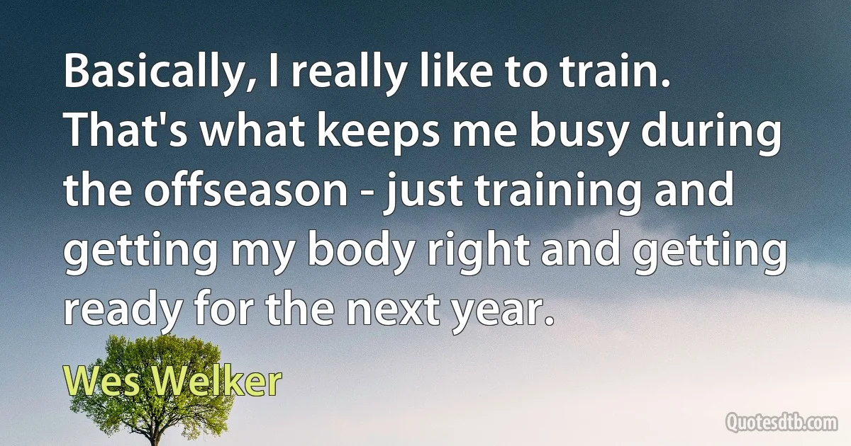 Basically, I really like to train. That's what keeps me busy during the offseason - just training and getting my body right and getting ready for the next year. (Wes Welker)