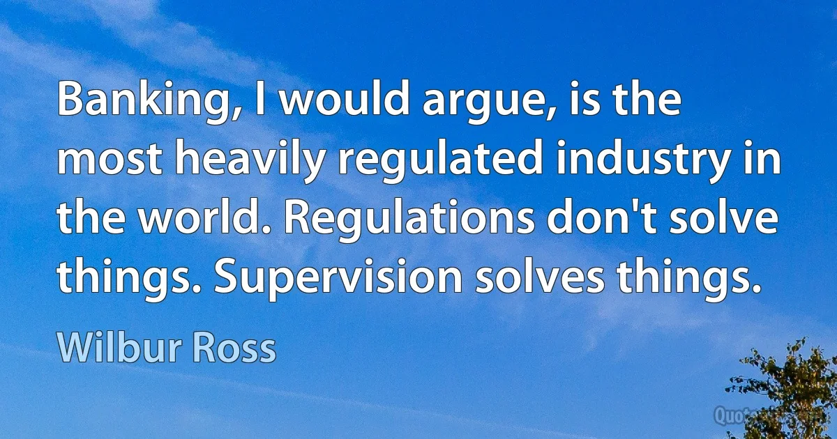 Banking, I would argue, is the most heavily regulated industry in the world. Regulations don't solve things. Supervision solves things. (Wilbur Ross)