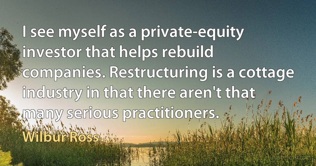 I see myself as a private-equity investor that helps rebuild companies. Restructuring is a cottage industry in that there aren't that many serious practitioners. (Wilbur Ross)