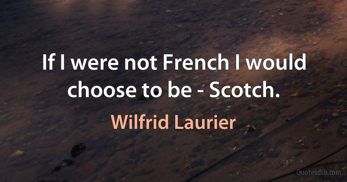 If I were not French I would choose to be - Scotch. (Wilfrid Laurier)