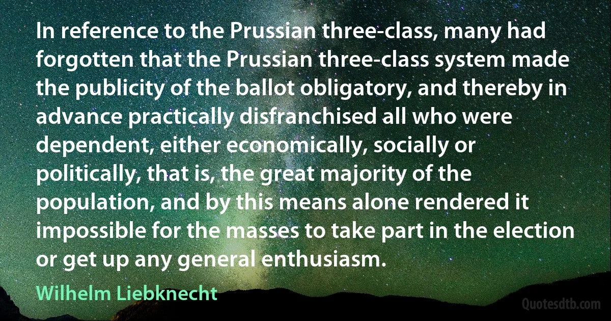 In reference to the Prussian three-class, many had forgotten that the Prussian three-class system made the publicity of the ballot obligatory, and thereby in advance practically disfranchised all who were dependent, either economically, socially or politically, that is, the great majority of the population, and by this means alone rendered it impossible for the masses to take part in the election or get up any general enthusiasm. (Wilhelm Liebknecht)