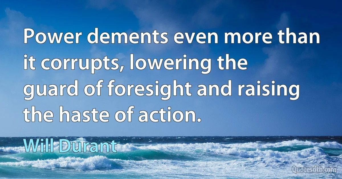 Power dements even more than it corrupts, lowering the guard of foresight and raising the haste of action. (Will Durant)