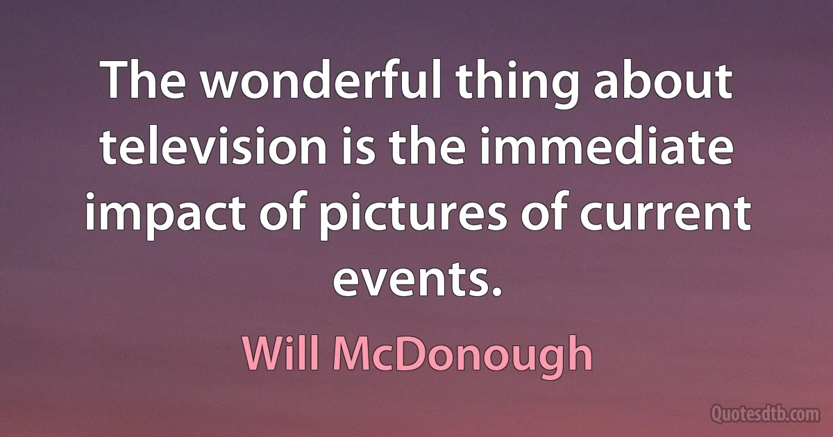 The wonderful thing about television is the immediate impact of pictures of current events. (Will McDonough)