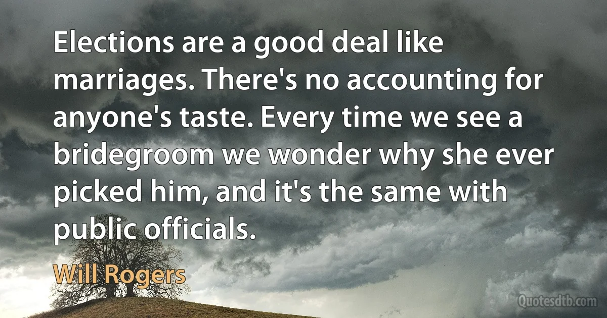 Elections are a good deal like marriages. There's no accounting for anyone's taste. Every time we see a bridegroom we wonder why she ever picked him, and it's the same with public officials. (Will Rogers)