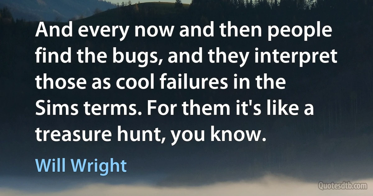 And every now and then people find the bugs, and they interpret those as cool failures in the Sims terms. For them it's like a treasure hunt, you know. (Will Wright)