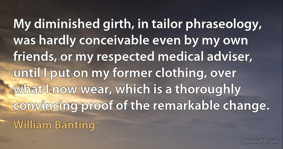 My diminished girth, in tailor phraseology, was hardly conceivable even by my own friends, or my respected medical adviser, until I put on my former clothing, over what I now wear, which is a thoroughly convincing proof of the remarkable change. (William Banting)