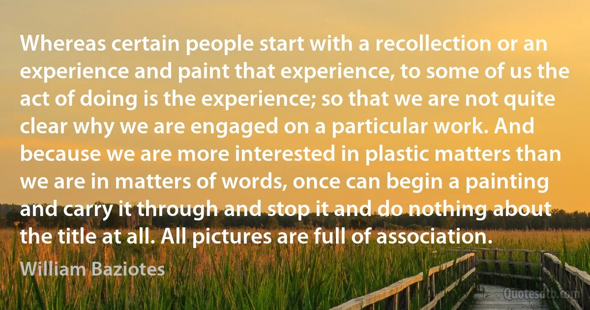 Whereas certain people start with a recollection or an experience and paint that experience, to some of us the act of doing is the experience; so that we are not quite clear why we are engaged on a particular work. And because we are more interested in plastic matters than we are in matters of words, once can begin a painting and carry it through and stop it and do nothing about the title at all. All pictures are full of association. (William Baziotes)