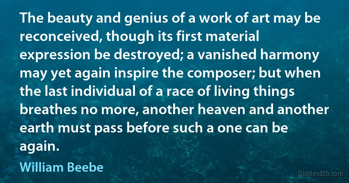 The beauty and genius of a work of art may be reconceived, though its first material expression be destroyed; a vanished harmony may yet again inspire the composer; but when the last individual of a race of living things breathes no more, another heaven and another earth must pass before such a one can be again. (William Beebe)