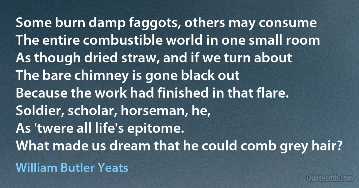 Some burn damp faggots, others may consume
The entire combustible world in one small room
As though dried straw, and if we turn about
The bare chimney is gone black out
Because the work had finished in that flare.
Soldier, scholar, horseman, he,
As 'twere all life's epitome.
What made us dream that he could comb grey hair? (William Butler Yeats)