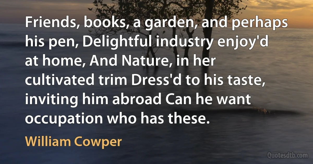 Friends, books, a garden, and perhaps his pen, Delightful industry enjoy'd at home, And Nature, in her cultivated trim Dress'd to his taste, inviting him abroad Can he want occupation who has these. (William Cowper)