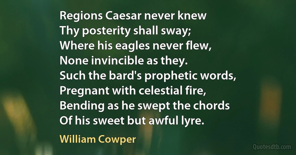 Regions Caesar never knew
Thy posterity shall sway;
Where his eagles never flew,
None invincible as they.
Such the bard's prophetic words,
Pregnant with celestial fire,
Bending as he swept the chords
Of his sweet but awful lyre. (William Cowper)