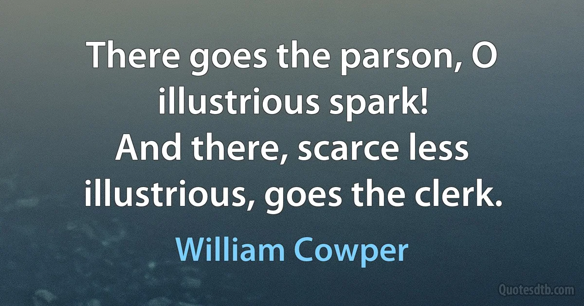 There goes the parson, O illustrious spark!
And there, scarce less illustrious, goes the clerk. (William Cowper)