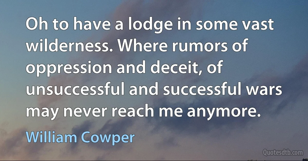 Oh to have a lodge in some vast wilderness. Where rumors of oppression and deceit, of unsuccessful and successful wars may never reach me anymore. (William Cowper)