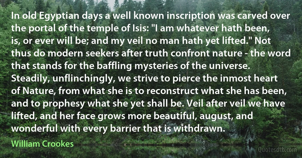 In old Egyptian days a well known inscription was carved over the portal of the temple of Isis: "I am whatever hath been, is, or ever will be; and my veil no man hath yet lifted." Not thus do modern seekers after truth confront nature - the word that stands for the baffling mysteries of the universe. Steadily, unflinchingly, we strive to pierce the inmost heart of Nature, from what she is to reconstruct what she has been, and to prophesy what she yet shall be. Veil after veil we have lifted, and her face grows more beautiful, august, and wonderful with every barrier that is withdrawn. (William Crookes)