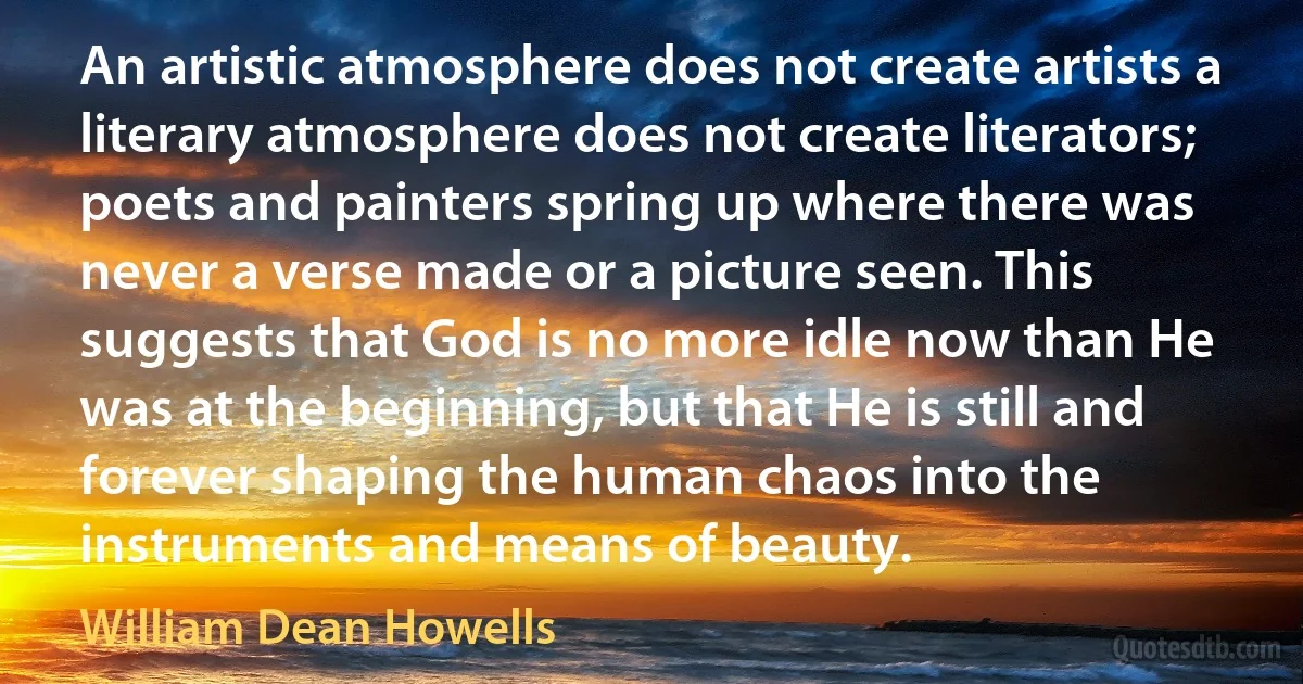 An artistic atmosphere does not create artists a literary atmosphere does not create literators; poets and painters spring up where there was never a verse made or a picture seen. This suggests that God is no more idle now than He was at the beginning, but that He is still and forever shaping the human chaos into the instruments and means of beauty. (William Dean Howells)