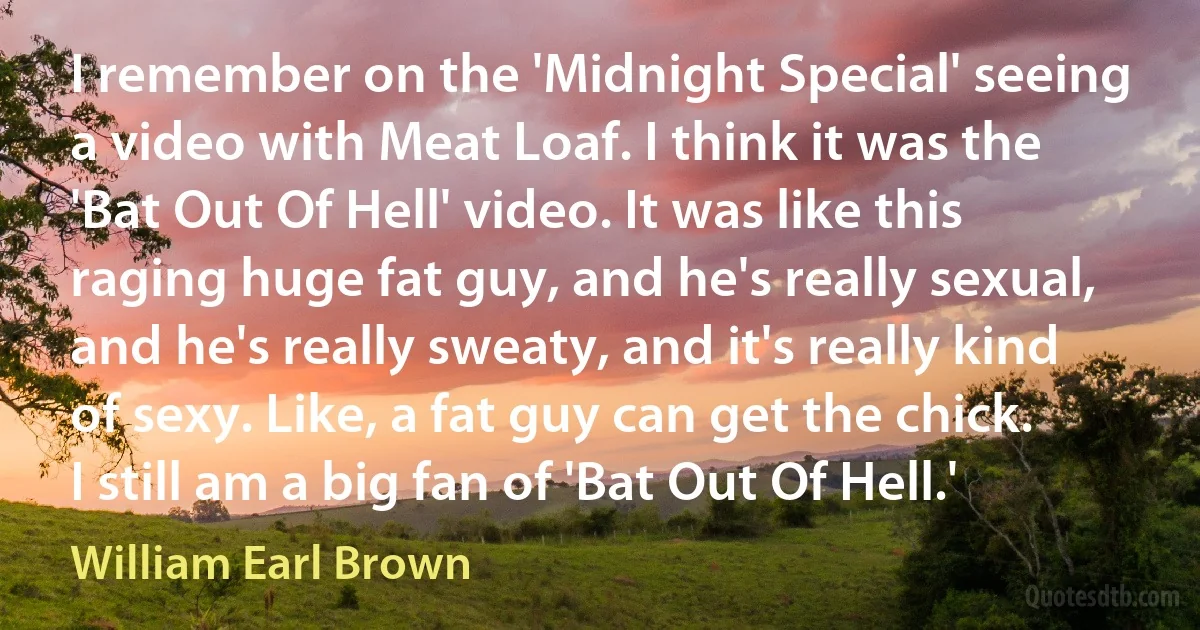 I remember on the 'Midnight Special' seeing a video with Meat Loaf. I think it was the 'Bat Out Of Hell' video. It was like this raging huge fat guy, and he's really sexual, and he's really sweaty, and it's really kind of sexy. Like, a fat guy can get the chick. I still am a big fan of 'Bat Out Of Hell.' (William Earl Brown)