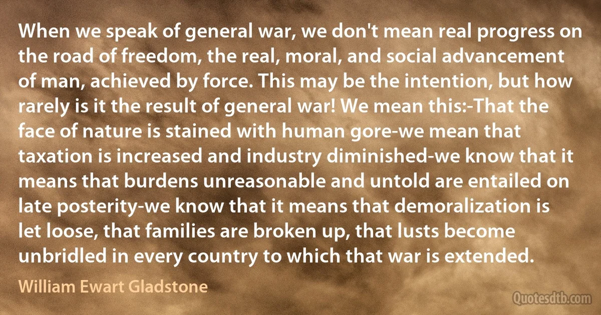 When we speak of general war, we don't mean real progress on the road of freedom, the real, moral, and social advancement of man, achieved by force. This may be the intention, but how rarely is it the result of general war! We mean this:-That the face of nature is stained with human gore-we mean that taxation is increased and industry diminished-we know that it means that burdens unreasonable and untold are entailed on late posterity-we know that it means that demoralization is let loose, that families are broken up, that lusts become unbridled in every country to which that war is extended. (William Ewart Gladstone)