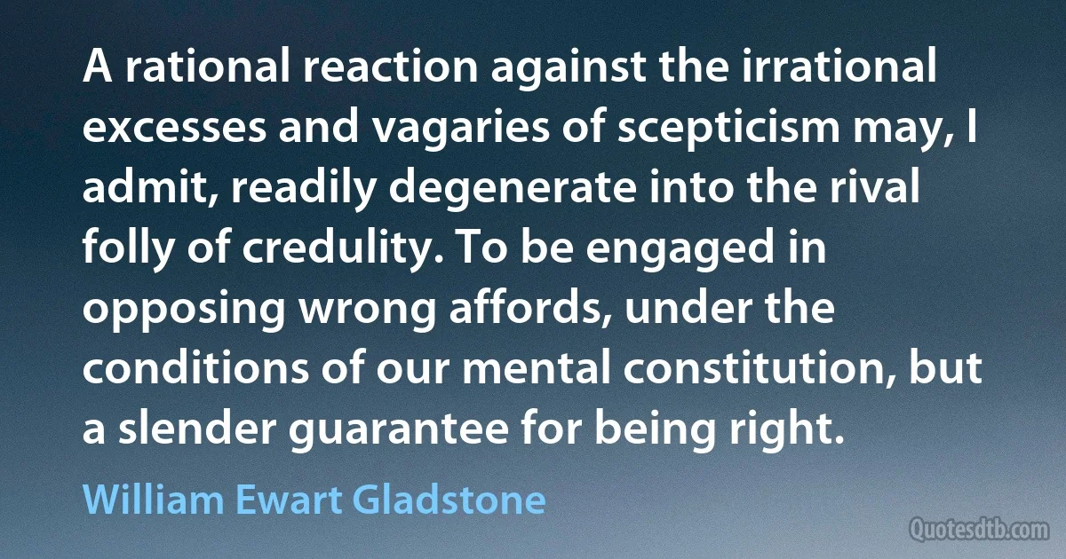 A rational reaction against the irrational excesses and vagaries of scepticism may, I admit, readily degenerate into the rival folly of credulity. To be engaged in opposing wrong affords, under the conditions of our mental constitution, but a slender guarantee for being right. (William Ewart Gladstone)