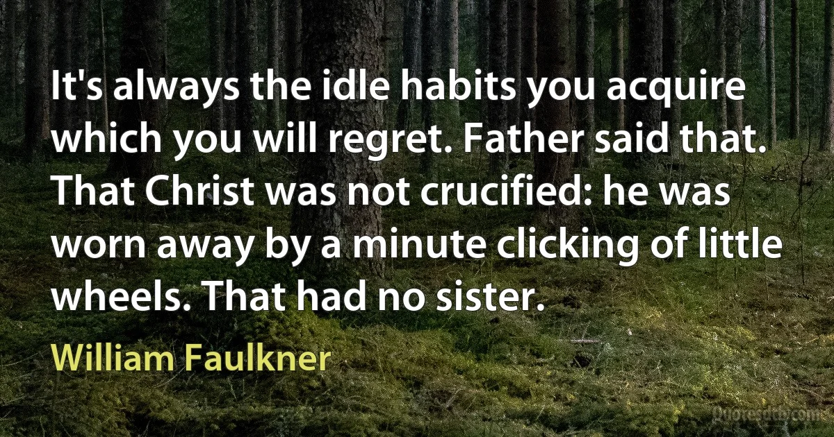 It's always the idle habits you acquire which you will regret. Father said that. That Christ was not crucified: he was worn away by a minute clicking of little wheels. That had no sister. (William Faulkner)