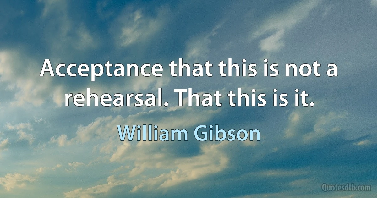 Acceptance that this is not a rehearsal. That this is it. (William Gibson)