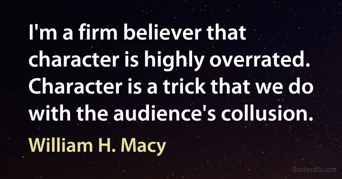 I'm a firm believer that character is highly overrated. Character is a trick that we do with the audience's collusion. (William H. Macy)