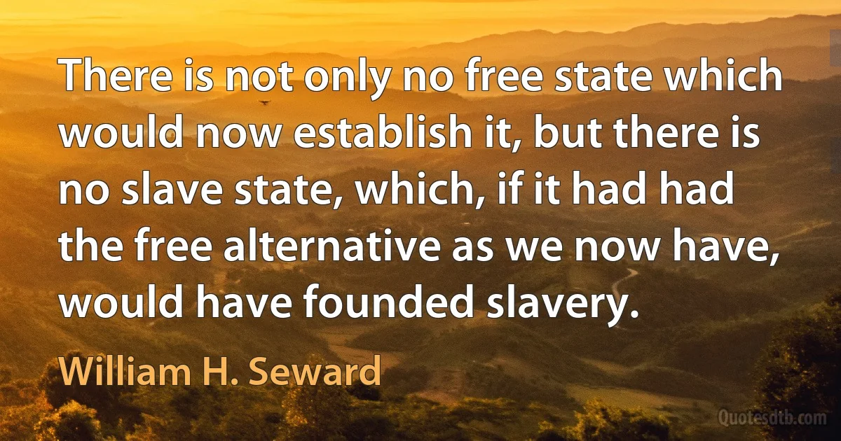 There is not only no free state which would now establish it, but there is no slave state, which, if it had had the free alternative as we now have, would have founded slavery. (William H. Seward)