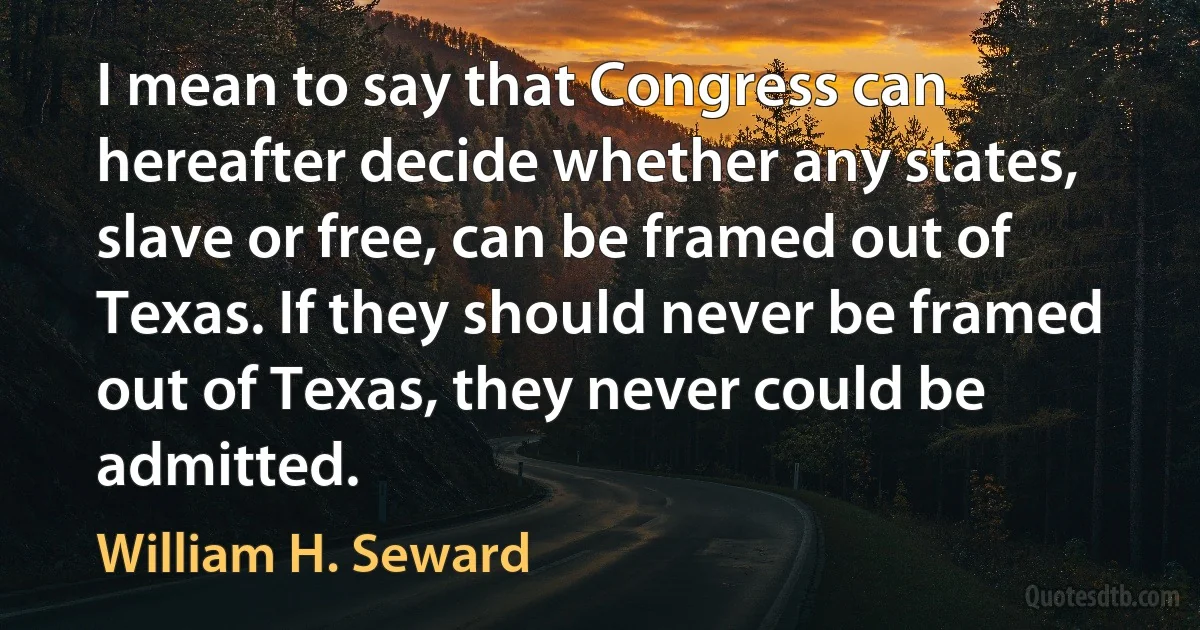 I mean to say that Congress can hereafter decide whether any states, slave or free, can be framed out of Texas. If they should never be framed out of Texas, they never could be admitted. (William H. Seward)