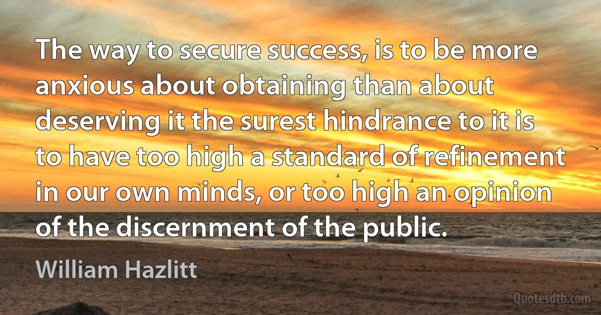 The way to secure success, is to be more anxious about obtaining than about deserving it the surest hindrance to it is to have too high a standard of refinement in our own minds, or too high an opinion of the discernment of the public. (William Hazlitt)