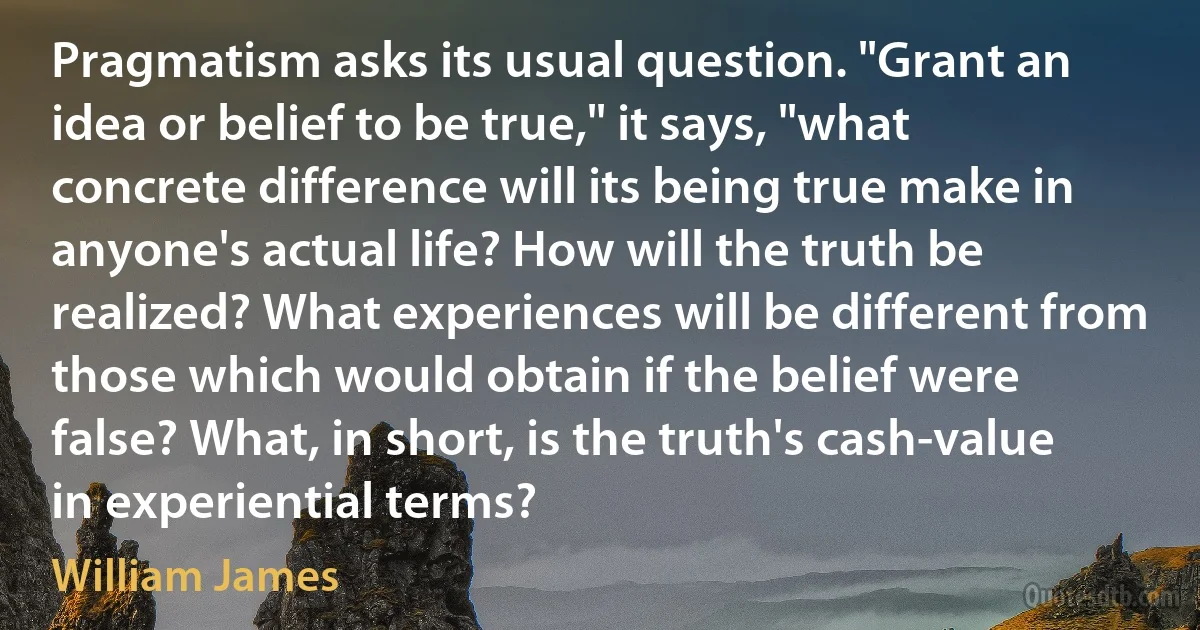 Pragmatism asks its usual question. "Grant an idea or belief to be true," it says, "what concrete difference will its being true make in anyone's actual life? How will the truth be realized? What experiences will be different from those which would obtain if the belief were false? What, in short, is the truth's cash-value in experiential terms? (William James)