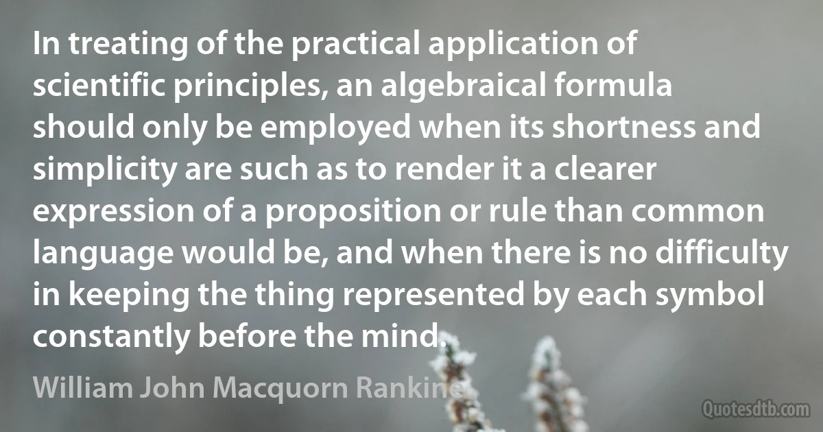 In treating of the practical application of scientific principles, an algebraical formula should only be employed when its shortness and simplicity are such as to render it a clearer expression of a proposition or rule than common language would be, and when there is no difficulty in keeping the thing represented by each symbol constantly before the mind. (William John Macquorn Rankine)