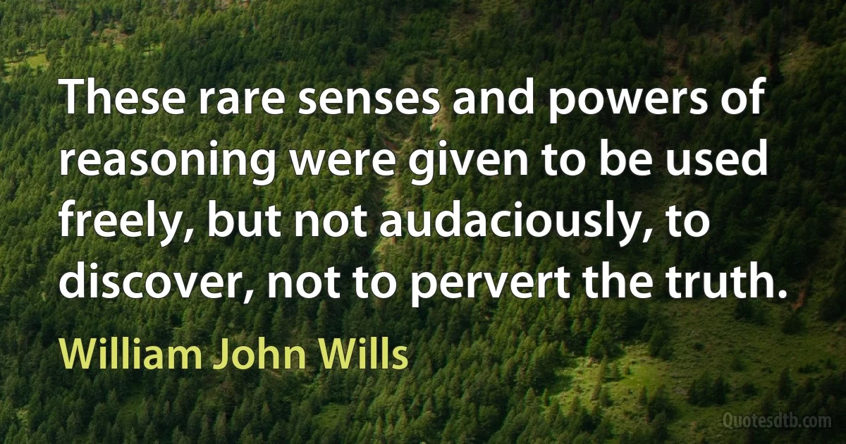 These rare senses and powers of reasoning were given to be used freely, but not audaciously, to discover, not to pervert the truth. (William John Wills)